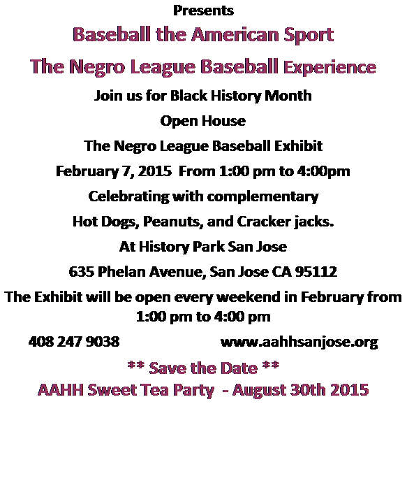 Text Box: Presents
Baseball the American Sport 
The Negro League Baseball Experience
Join us for Black History Month
Open House
The Negro League Baseball Exhibit
February 7, 2015  From 1:00 pm to 4:00pm
Celebrating with complementary
Hot Dogs, Peanuts, and Cracker jacks.
At History Park San Jose
635 Phelan Avenue, San Jose CA 95112
The Exhibit will be open every weekend in February from 1:00 pm to 4:00 pm
408 247 9038                             www.aahhsanjose.org
** Save the Date **
AAHH Sweet Tea Party  - August 30th 2015

